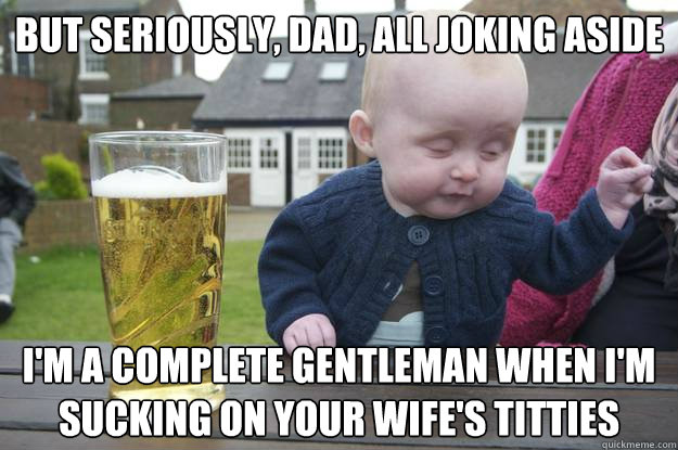 But seriously, dad, all joking aside I'm a complete gentleman when I'm sucking on your wife's titties - But seriously, dad, all joking aside I'm a complete gentleman when I'm sucking on your wife's titties  Misc