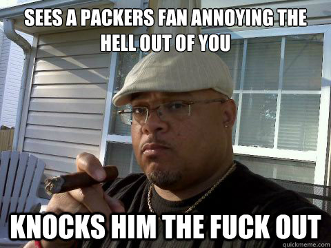 Sees a Packers fan annoying the hell out of you Knocks him the fuck out  Ghetto Good Guy Greg