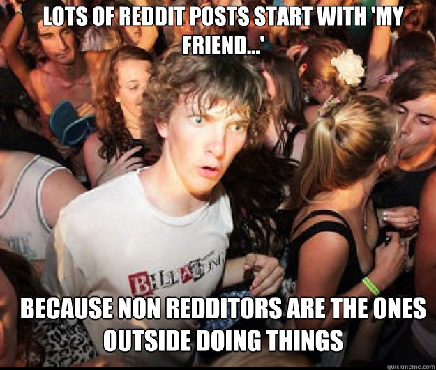 Lots of Reddit posts start with 'My friend...' because non redditors are the ones outside doing things  
