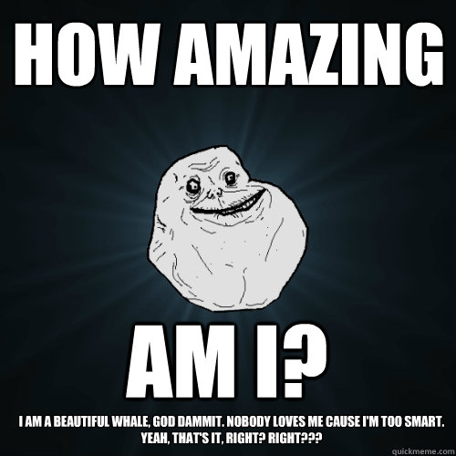 how amazing am I? I am a beautiful whale, god dammit. nobody loves me cause I'm too smart. yeah, that's it, right? RIGHT???  Forever Alone