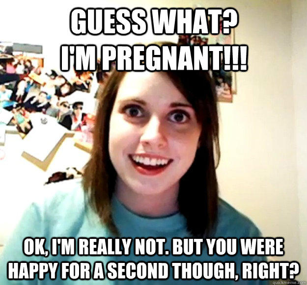Guess what? I'm pregnant!!! OK, I'm really not. But you were happy for a second though, right? - Guess what? I'm pregnant!!! OK, I'm really not. But you were happy for a second though, right?  Misc