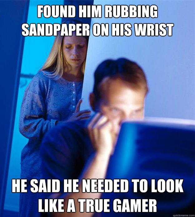 found him rubbing sandpaper on his wrist he said he needed to look like a true gamer  Redditors Wife