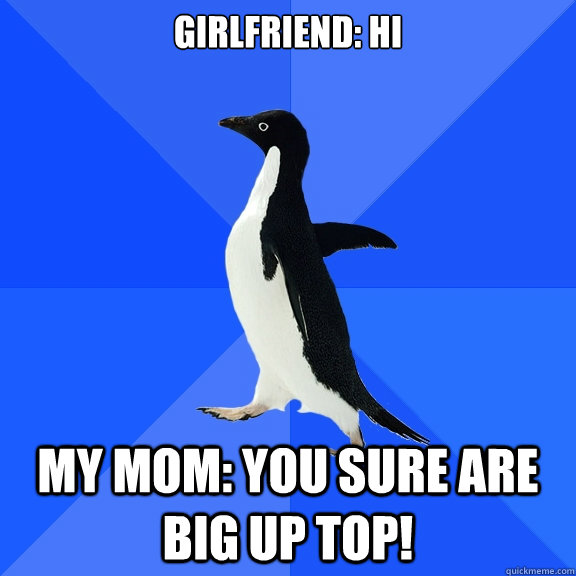 Girlfriend: Hi  My Mom: you sure are big up top!  Socially Awkward Penguin