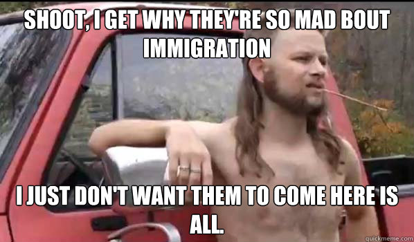 Shoot, I get why they're so mad bout
immigration I just don't want them to come here is all.  Almost Politically Correct Redneck