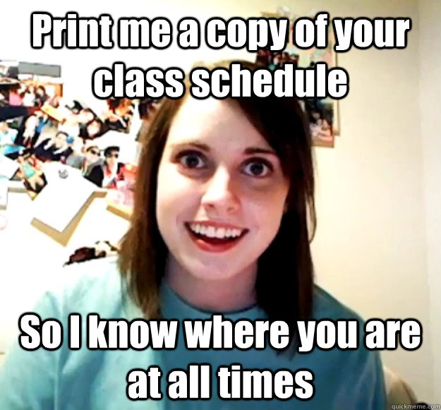 Print me a copy of your class schedule So I know where you are at all times  Overly Attached Girlfriend