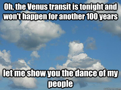 Oh, the Venus transit is tonight and won't happen for another 100 years let me show you the dance of my people  