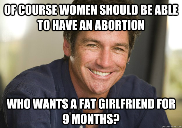 Of course women should be able to have an abortion Who wants a fat girlfriend for 9 months?  Not Quite Feminist Phil