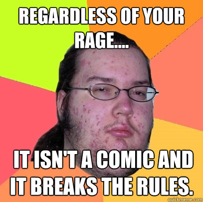 Regardless of your rage....  it isn't a comic and it breaks the rules.  Butthurt Dweller