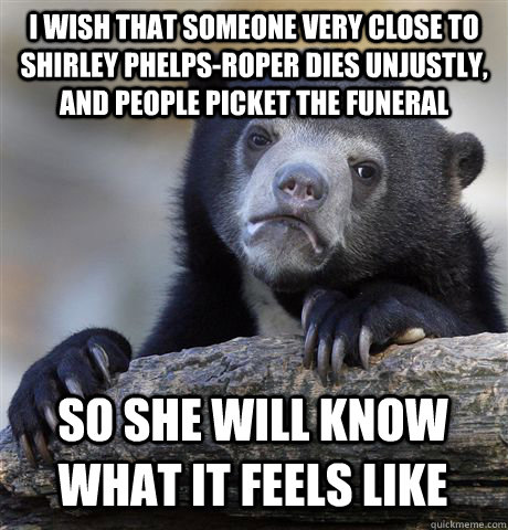 I wish that someone very close to  Shirley Phelps-Roper dies unjustly, and people picket the funeral  so she will know what it feels like  Confession Bear