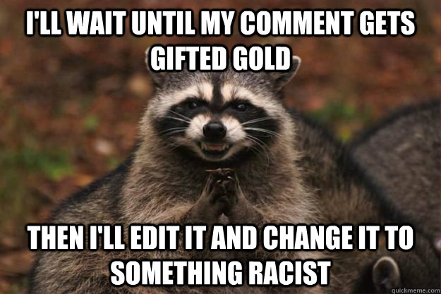 I'll wait until my comment gets gifted gold Then i'll edit it and change it to something racist  Evil Plotting Raccoon