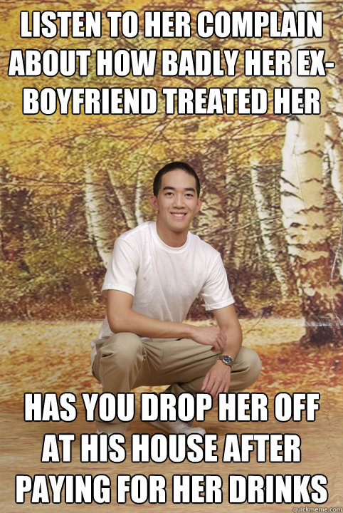 Listen to her complain about how badly her ex-boyfriend treated her has you drop her off at his house after paying for her drinks  