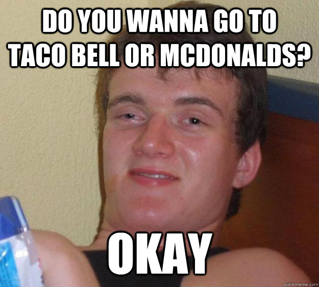 Do you wanna go to    Taco Bell or McDonalds? Okay  10 Guy