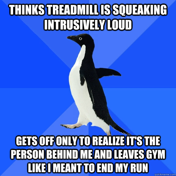 Thinks treadmill is squeaking intrusively loud gets off only to realize it's the person behind me and leaves gym like I meant to end my run  Socially Awkward Penguin