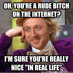 Oh, you're a rude bitch on the internet? I'm sure you're really nice 