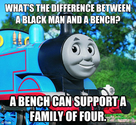 What's the difference between a black man and a bench? A bench can support a family of four. - What's the difference between a black man and a bench? A bench can support a family of four.  Casually Racist Thomas the Tank ENgine