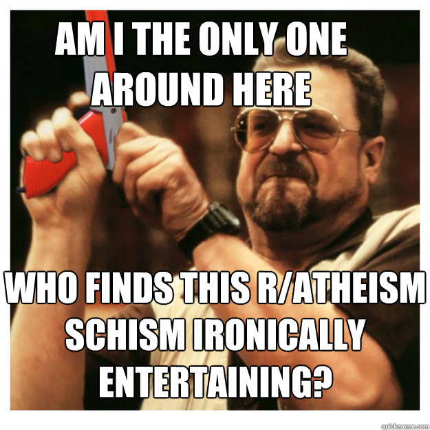 Am i the only one around here who finds this r/atheism schism ironically entertaining?  - Am i the only one around here who finds this r/atheism schism ironically entertaining?   John Goodman
