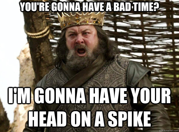 you're gonna have a bad time? I'm gonna have your head on a spike - you're gonna have a bad time? I'm gonna have your head on a spike  King Robert