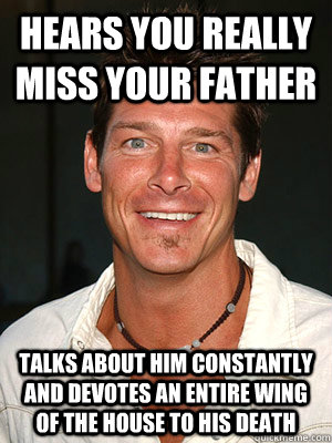 Hears you really miss your father talks about him constantly and devotes an entire wing of the house to his death - Hears you really miss your father talks about him constantly and devotes an entire wing of the house to his death  Scumbag Ty Pennington