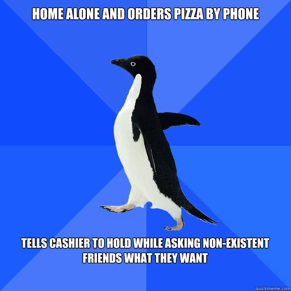 Home alone and Orders pizza by phone
  Tells cashier to hold while asking non-existent friends what they want   Socially Awkward Penguin
