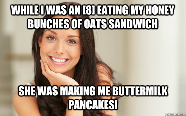 While I was an [8] eating my honey bunches of oats sandwich She was making me buttermilk pancakes!  Good Girl Gina