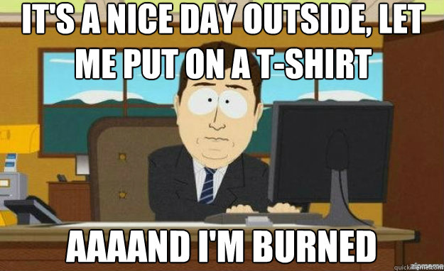 It's a nice day outside, let me put on a t-shirt AAAAND i'm burned  aaaand its gone