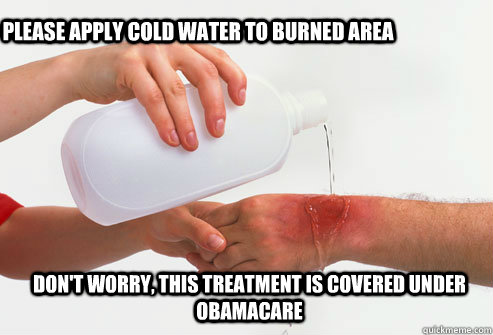 PLEASE APPLY cold water to burned Area Don't worry, this treatment is covered under Obamacare  
