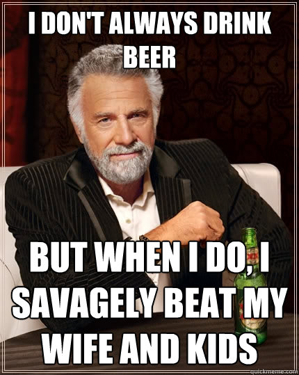 I don't always drink beer But when I do, I savagely beat my wife and kids  The Most Interesting Man In The World
