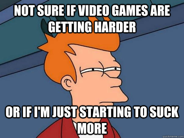 Not sure if video games are getting harder or if I'm just starting to suck more  Not sure Fry