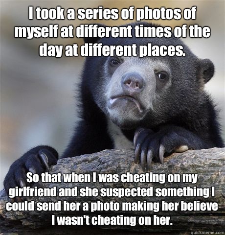 I took a series of photos of myself at different times of the day at different places.  So that when I was cheating on my girlfriend and she suspected something I could send her a photo making her believe I wasn't cheating on her.   Confession Bear