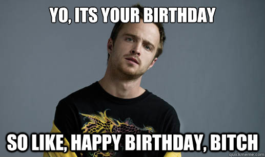 Yo, Its your birthday so like, happy birthday, bitch  Jesse Pinkman Loves the word Bitch