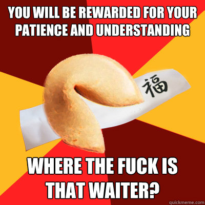 you will be rewarded for your patience and understanding where the FUCK is that waiter?  