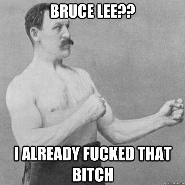 Bruce Lee?? i already fucked that bitch   overly manly man