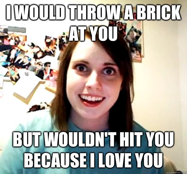 I would throw a brick at you But wouldn't hit you because I love you  Overly Attached Girlfriend