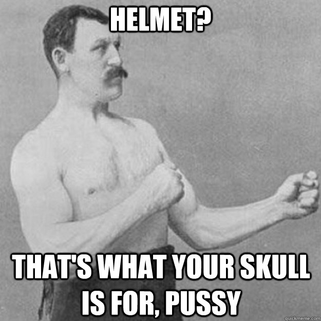 HELMET? THAT'S WHAT YOUR SKULL IS FOR, PUSSY  overly manly man