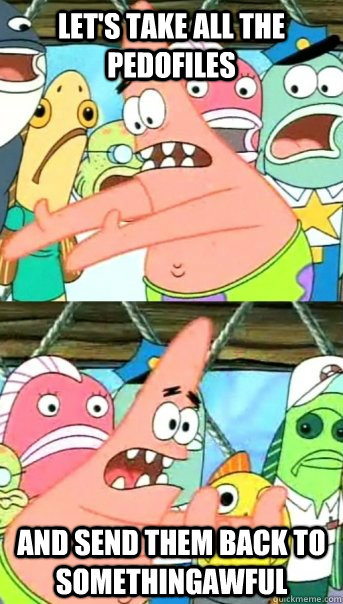 Let's take all the pedofiles and send them back to somethingawful   Push it somewhere else Patrick