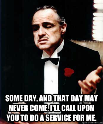 Some day, and that day may never come, I'll call upon you to do a service for me.  - Some day, and that day may never come, I'll call upon you to do a service for me.   Don Corleone