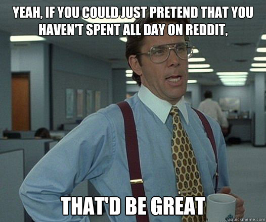 Yeah, if you could just pretend that you haven't spent all day on Reddit, That'd be great  