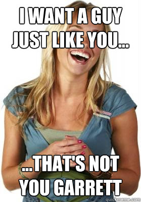 I want a guy just like you... ...That's not you Garrett  Friend Zone Fiona