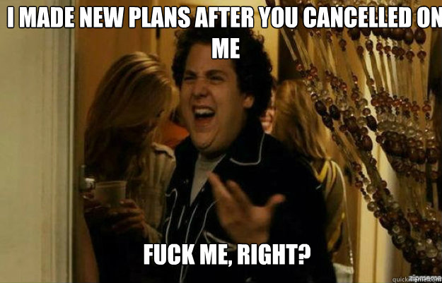 i made new plans after you cancelled on me  FUCK ME, RIGHT?  fuck me right