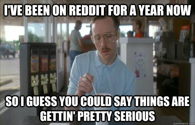 I've been on reddit for a year now So I guess you could say things are gettin' pretty serious  Kip from Napoleon Dynamite