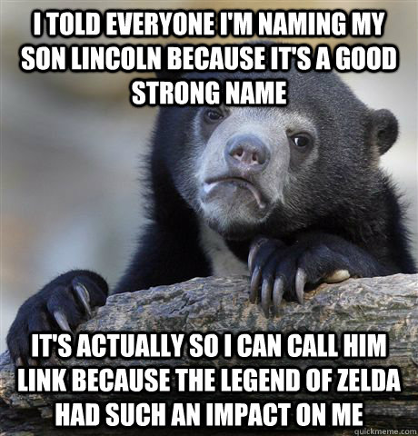 i TOLD EVERYONE i'M NAMING MY SON lINCOLN BECAUSE IT'S A GOOD STRONG NAME iT'S ACTUALLY SO i CAN CALL HIM LINK BECAUSE THE LEGEND OF ZELDA HAD SUCH AN IMPACT ON ME  Confession Bear