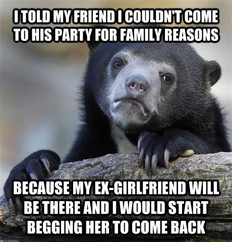 I TOLD MY FRIEND I COULDN'T COME TO HIS PARTY FOR FAMILY REASONS BECAUSE MY EX-GIRLFRIEND WILL BE THERE AND I WOULD START BEGGING HER TO COME BACK  Confession Bear