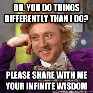 Oh, you do things differently than I do? Please share with me your infinite wisdom  Creepy Wonka