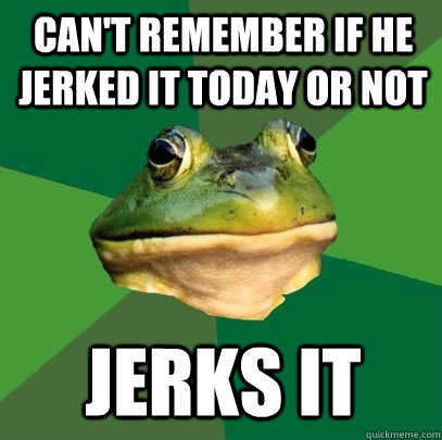 Can't remember if he jerked IT today or not JERKS IT  Foul Bachelor Frog