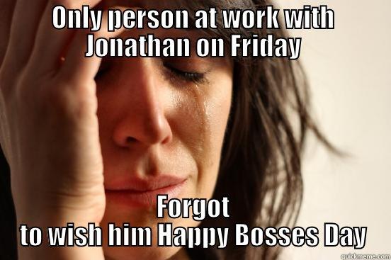 ONLY PERSON AT WORK WITH JONATHAN ON FRIDAY FORGOT TO WISH HIM HAPPY BOSSES DAY First World Problems