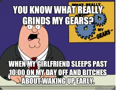 YOU KNOW WHAT REALLY GRINDS MY GEARS? When my girlfriend sleeps past 10:00 on my day off and bitches about waking up early.   Grinds my gears