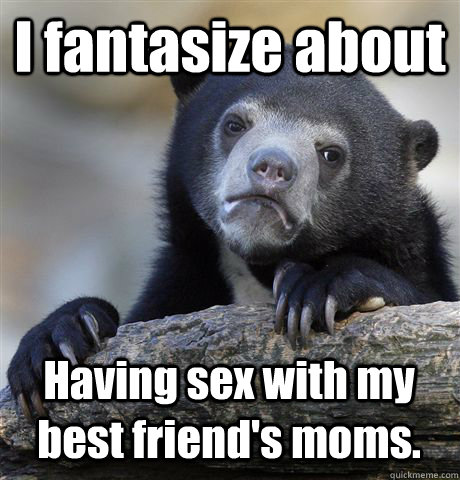 I fantasize about Having sex with my best friend's moms.   Confession Bear