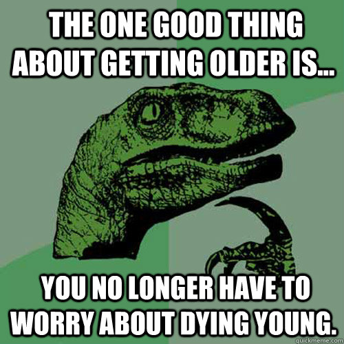  The one good thing about getting older is...   you no longer have to worry about dying young. -  The one good thing about getting older is...   you no longer have to worry about dying young.  Philosoraptor