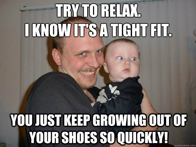 Try to relax. 
i know it's a tight fit. You just keep growing out of your shoes so quickly!  Creepy Uncle Lance