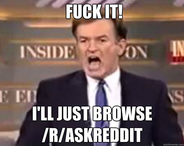 FUCK IT! I'll just browse /r/askreddit  fuck it bill